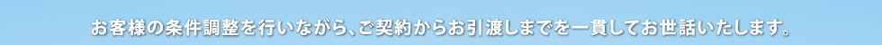 お客様の条件調整を行いながら、ご契約からお引渡しまでを一貫してお世話いたします。