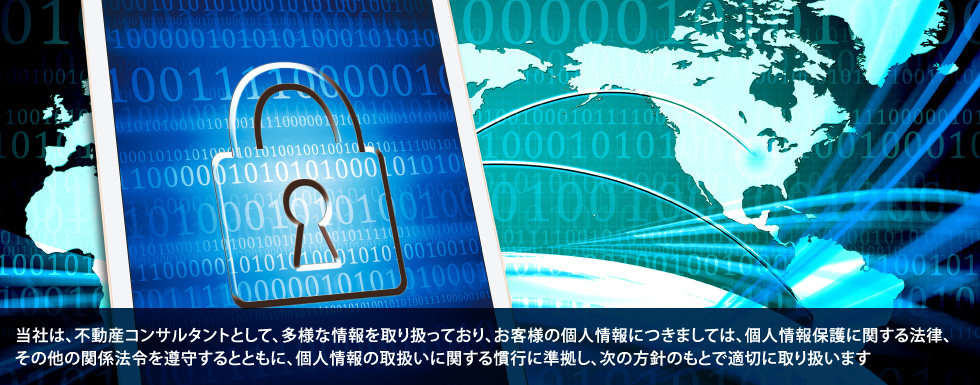 当社は、不動産コンサルタントとして、多様な情報を取り扱っており、お客様の個人情報につきましては、個人情報保護に関する法律、その他の関係法令を遵守するとともに、個人情報の取扱いに関する慣行に準拠し、次の方針のもとで適切に取り扱います