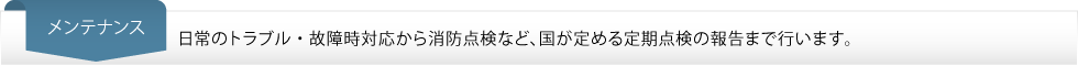 メンテナンス…日常のトラブル・故障時対応から消防点検など、国が定める定期点検の報告まで行います。