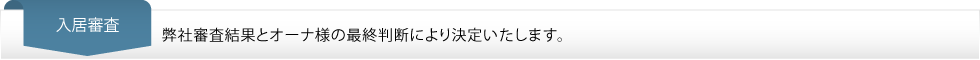入居審査…弊社審査結果とオーナ様の最終判断により決定いたします。 