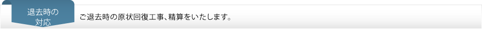 退去時の対応…ご退去時の原状回復工事、精算をいたします。 