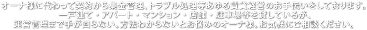 オーナ様に代わって契約から集金管理、トラブル処理等あゆる賃貸経営のお手伝いをしております。一戸建て・アパート・マンション・店舗・駐車場等を貸しているが、運営管理まで手が回らない、方法わからないとお悩みのオーナ様、お気軽にご相談ください。